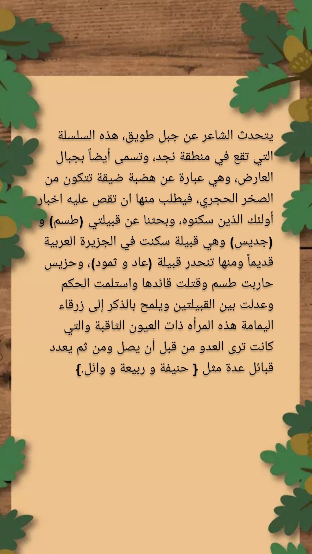 يتحدث الشاعر عن جبل طويق، هذه السلسلة التي تقع في منطقة نجد، وتسمى أيضاً بجبال العارض، وهي عبارة عن هضبة ضيقة تتكون من الصخر الحجري، فيطلب منها ان تقص عليه اخبار أولئك الذين سكنوه، وبحثنا عن قبيلتي (طسم) و (جديس) وهي قبيلة سكنت في الجزيرة العربية قديماً ومنها تنحدر قبيلة (عاد و ثمود)، وحزيس حاربت طسم وقتلت قائدها واستلمت الحكم وعدلت بين القبيلتين ويلمح بالذكر إلى زرقاء اليمامة هذه المرأه ذات العيون الثاقبة والتي كانت ترى العدو من قبل أن يصل ومن ثم يعدد قبائل عدة مثل { حنيفة و ربيعة و وائل.} 
